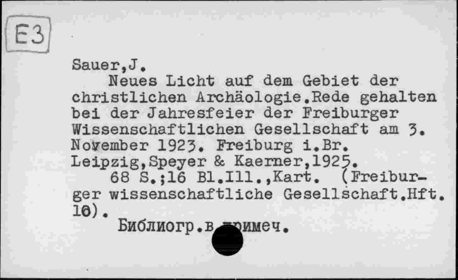 ﻿Sauer,J.
Neues Licht auf dem Gebiet der christlichen Archäologie.Rede gehalten bei der Jahresfeier der Freiburger Wissenschaftlichen Gesellschaft am 3. November 1923. Freiburg i.Br. Leipzig,Speyer & Kaerner,1925.
68 S.;16 Bl.Ill.,Kart. (Freiburger wissenschaftliche Gesellschaft.Hft 10).
Библ иогр. в^кзиме ч.